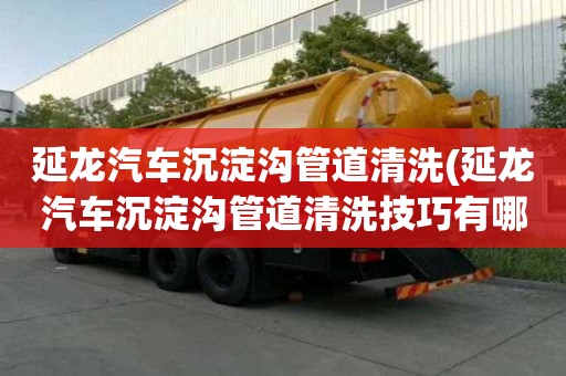 延龍汽車沉淀溝管道清洗(延龍汽車沉淀溝管道清洗技巧有哪些)