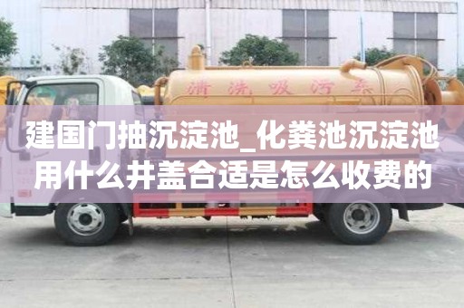 建國門抽沉淀池_化糞池沉淀池用什么井蓋合適是怎么收費的