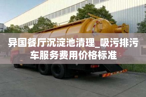 異國餐廳沉淀池清理_吸污排污車服務費用價格標準