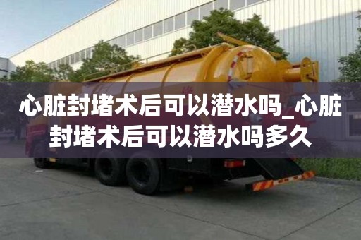 心臟封堵術后可以潛水嗎_心臟封堵術后可以潛水嗎多久