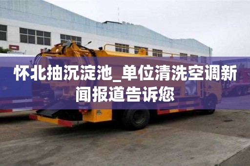 懷北抽沉淀池_單位清洗空調(diào)新聞報道告訴您