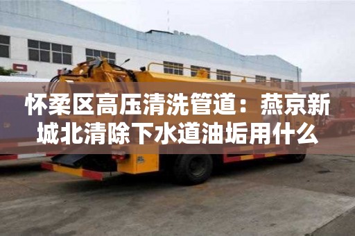 懷柔區(qū)高壓清洗管道：燕京新城北清除下水道油垢用什么