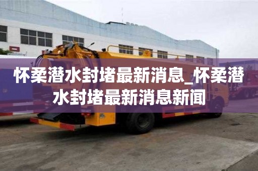 懷柔潛水封堵最新消息_懷柔潛水封堵最新消息新聞