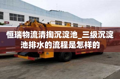 恒瑞物流清掏沉淀池_三級沉淀池排水的流程是怎樣的