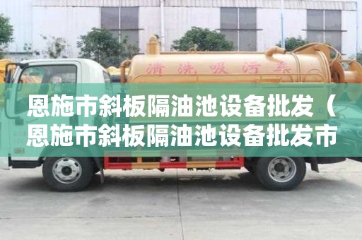 恩施市斜板隔油池設備批發（恩施市斜板隔油池設備批發市場）