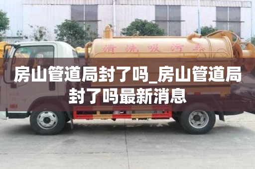 房山管道局封了嗎_房山管道局封了嗎最新消息