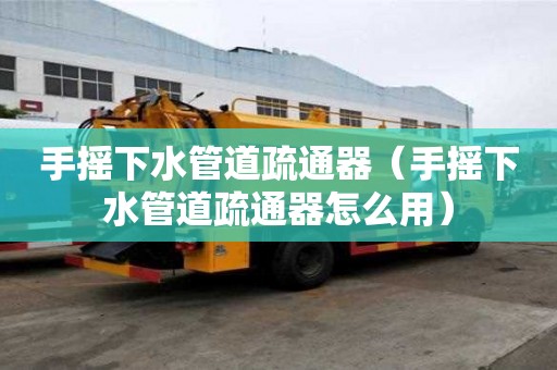 手搖下水管道疏通器（手搖下水管道疏通器怎么用）