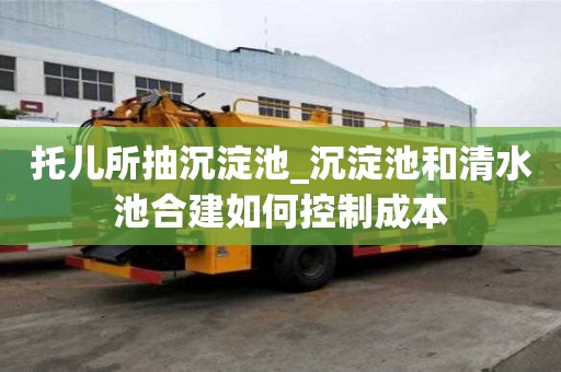 托兒所抽沉淀池_沉淀池和清水池合建如何控制成本