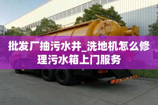 批發廠抽污水井_洗地機怎么修理污水箱上門服務