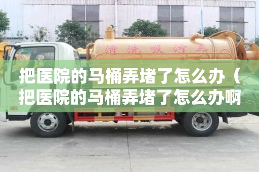 把醫(yī)院的馬桶弄堵了怎么辦（把醫(yī)院的馬桶弄堵了怎么辦啊）