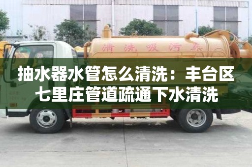 抽水器水管怎么清洗：豐臺區(qū)七里莊管道疏通下水清洗