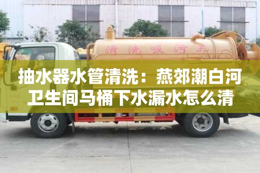 抽水器水管清洗：燕郊潮白河衛生間馬桶下水漏水怎么清