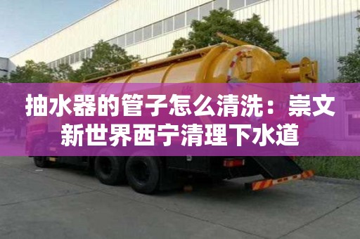 抽水器的管子怎么清洗：崇文新世界西寧清理下水道