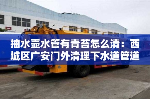 抽水壺水管有青苔怎么清：西城區廣安門外清理下水道管道