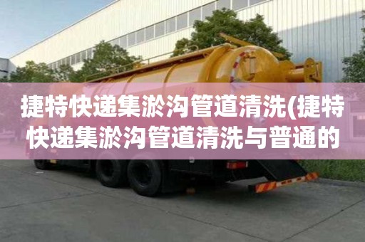捷特快遞集淤溝管道清洗(捷特快遞集淤溝管道清洗與普通的區別)