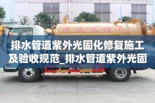 排水管道紫外光固化修復施工及驗收規范_排水管道紫外光固化修復施工及驗收規范最新