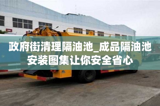 政府街清理隔油池_成品隔油池安裝圖集讓你安全省心