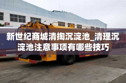 新世紀商城清掏沉淀池_清理沉淀池注意事項有哪些技巧