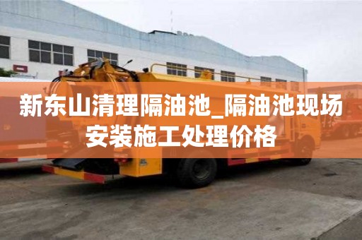 新東山清理隔油池_隔油池現場安裝施工處理價格