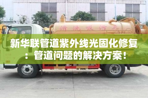 新華聯(lián)管道紫外線光固化修復(fù)：管道問題的解決方案！