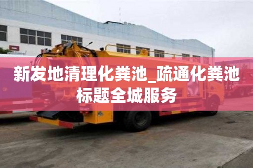 新發地清理化糞池_疏通化糞池標題全城服務