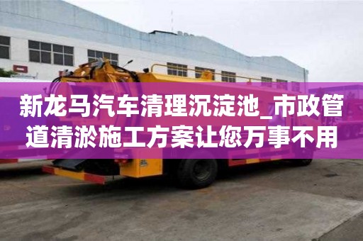 新龍馬汽車清理沉淀池_市政管道清淤施工方案讓您萬事不用愁