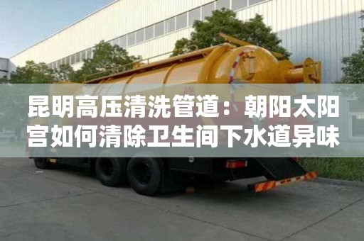 昆明高壓清洗管道：朝陽太陽宮如何清除衛生間下水道異味