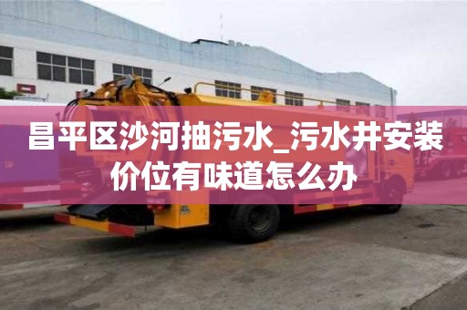 昌平區沙河抽污水_污水井安裝價位有味道怎么辦