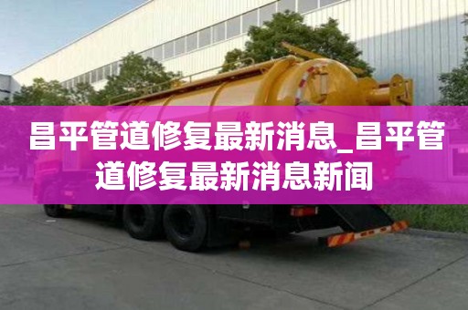 昌平管道修復(fù)最新消息_昌平管道修復(fù)最新消息新聞