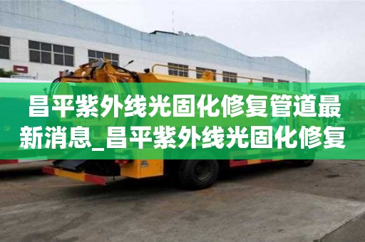 昌平紫外線光固化修復(fù)管道最新消息_昌平紫外線光固化修復(fù)管道最新消息電話