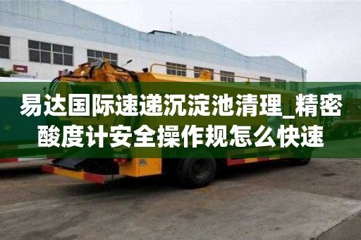 易達國際速遞沉淀池清理_精密酸度計安全操作規怎么快速