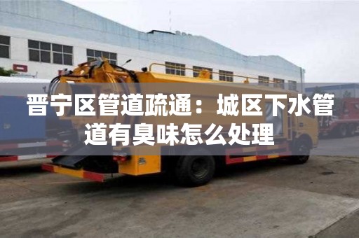 晉寧區管道疏通：城區下水管道有臭味怎么處理