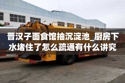 晉漢子面食館抽沉淀池_廚房下水堵住了怎么疏通有什么講究嗎