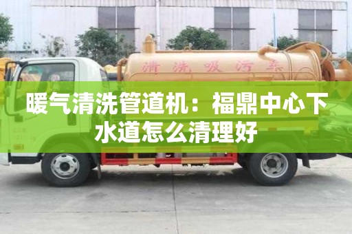 暖氣清洗管道機(jī)：福鼎中心下水道怎么清理好