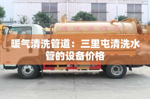 暖氣清洗管道：三里屯清洗水管的設(shè)備價格