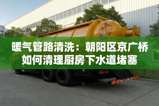暖氣管路清洗：朝陽區(qū)京廣橋如何清理廚房下水道堵塞