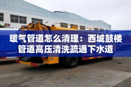 暖氣管道怎么清理：西城鼓樓管道高壓清洗疏通下水道