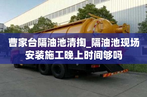 曹家臺隔油池清掏_隔油池現場安裝施工晚上時間夠嗎