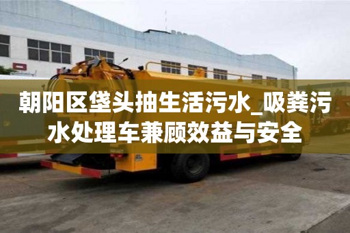 朝陽區垡頭抽生活污水_吸糞污水處理車兼顧效益與安全