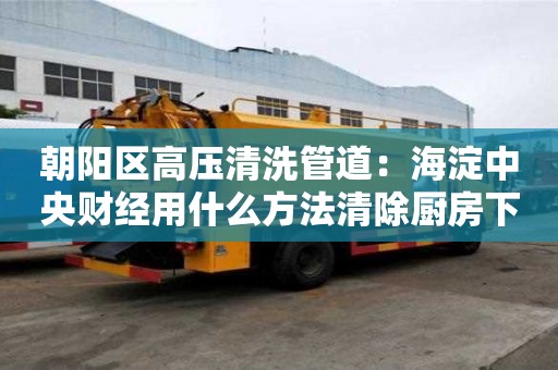 朝陽區高壓清洗管道：海淀中央財經用什么方法清除廚房下水道油污