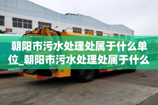朝陽(yáng)市污水處理處屬于什么單位_朝陽(yáng)市污水處理處屬于什么單位管理