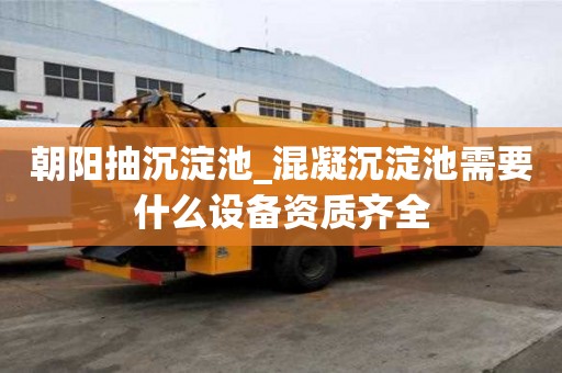 朝陽抽沉淀池_混凝沉淀池需要什么設備資質齊全
