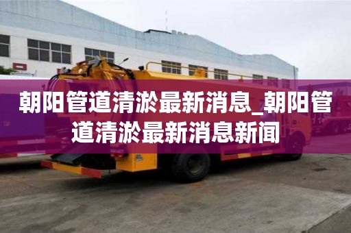 朝陽管道清淤最新消息_朝陽管道清淤最新消息新聞