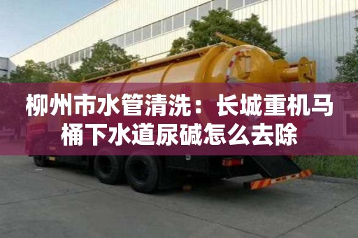 柳州市水管清洗：長城重機馬桶下水道尿堿怎么去除