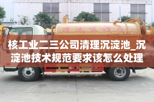 核工業二三公司清理沉淀池_沉淀池技術規范要求該怎么處理