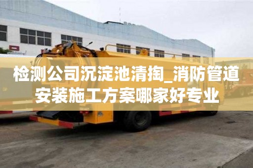 檢測公司沉淀池清掏_消防管道安裝施工方案哪家好專業