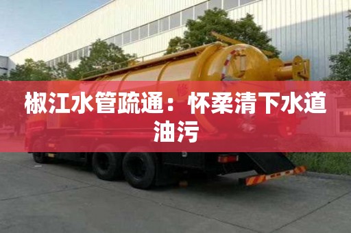 椒江水管疏通：懷柔清下水道油污