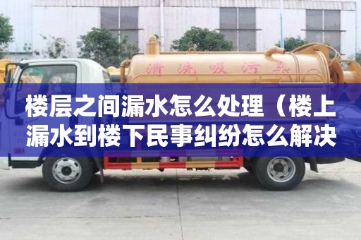 樓層之間漏水怎么處理（樓上漏水到樓下民事糾紛怎么解決）