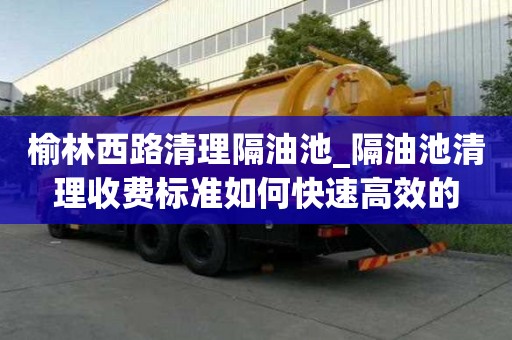 榆林西路清理隔油池_隔油池清理收費標準如何快速高效的