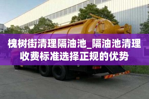 槐樹街清理隔油池_隔油池清理收費標(biāo)準(zhǔn)選擇正規(guī)的優(yōu)勢